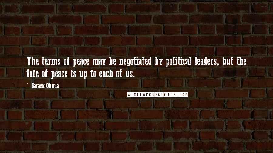 Barack Obama Quotes: The terms of peace may be negotiated by political leaders, but the fate of peace is up to each of us.