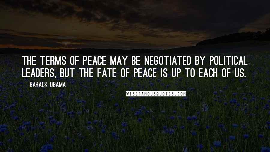 Barack Obama Quotes: The terms of peace may be negotiated by political leaders, but the fate of peace is up to each of us.