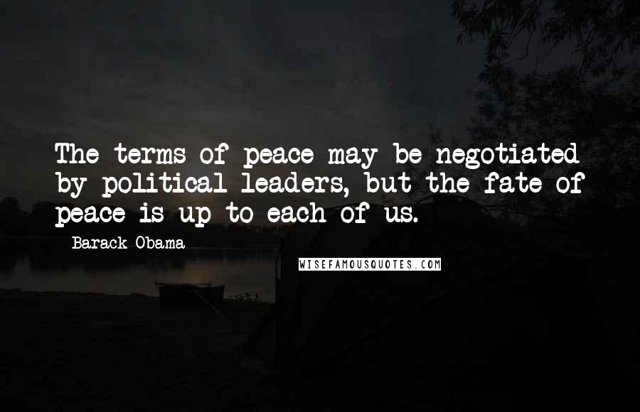 Barack Obama Quotes: The terms of peace may be negotiated by political leaders, but the fate of peace is up to each of us.