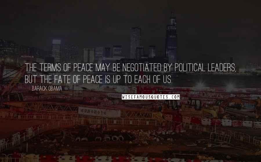 Barack Obama Quotes: The terms of peace may be negotiated by political leaders, but the fate of peace is up to each of us.