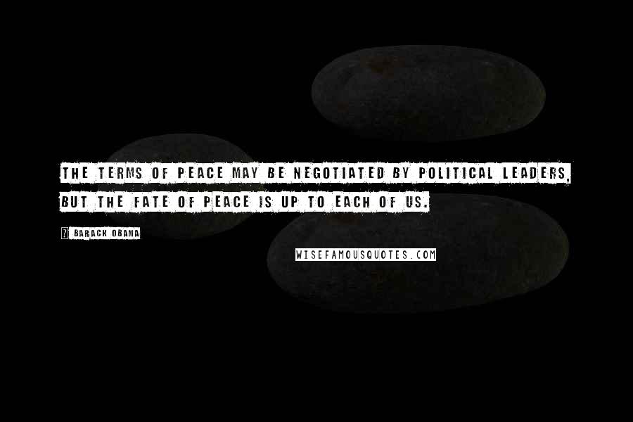 Barack Obama Quotes: The terms of peace may be negotiated by political leaders, but the fate of peace is up to each of us.