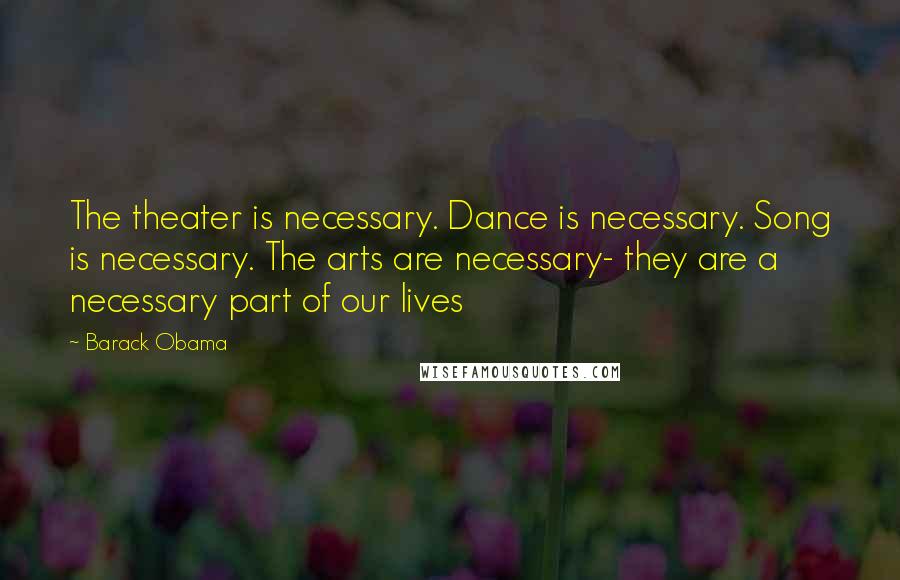 Barack Obama Quotes: The theater is necessary. Dance is necessary. Song is necessary. The arts are necessary- they are a necessary part of our lives