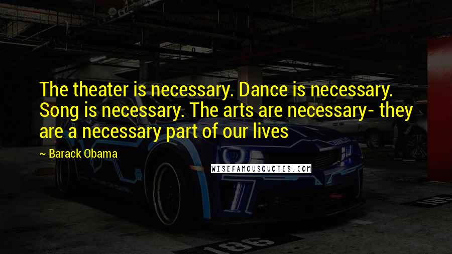 Barack Obama Quotes: The theater is necessary. Dance is necessary. Song is necessary. The arts are necessary- they are a necessary part of our lives