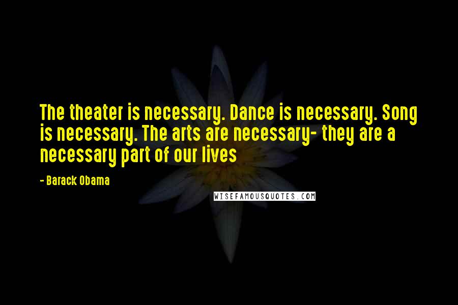 Barack Obama Quotes: The theater is necessary. Dance is necessary. Song is necessary. The arts are necessary- they are a necessary part of our lives