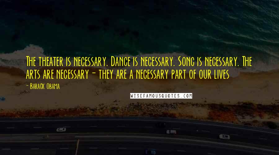 Barack Obama Quotes: The theater is necessary. Dance is necessary. Song is necessary. The arts are necessary- they are a necessary part of our lives