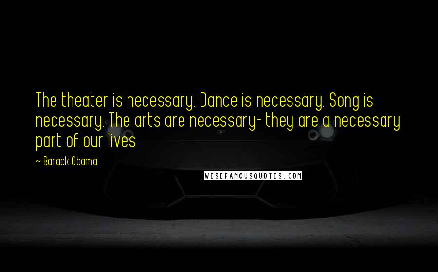 Barack Obama Quotes: The theater is necessary. Dance is necessary. Song is necessary. The arts are necessary- they are a necessary part of our lives