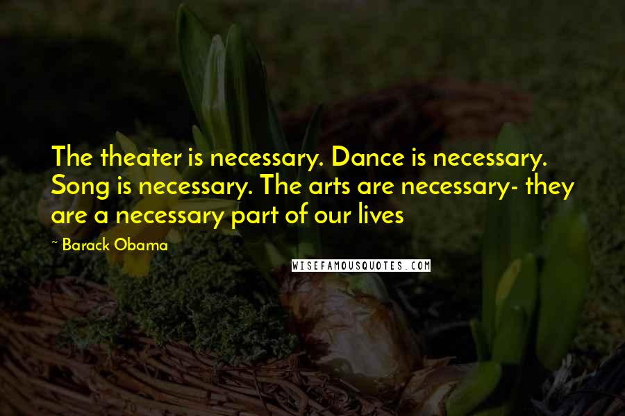 Barack Obama Quotes: The theater is necessary. Dance is necessary. Song is necessary. The arts are necessary- they are a necessary part of our lives