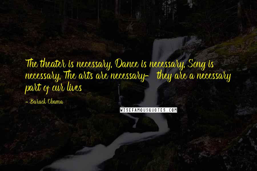 Barack Obama Quotes: The theater is necessary. Dance is necessary. Song is necessary. The arts are necessary- they are a necessary part of our lives