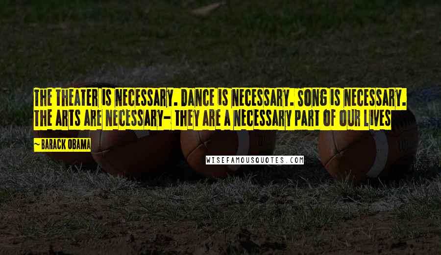 Barack Obama Quotes: The theater is necessary. Dance is necessary. Song is necessary. The arts are necessary- they are a necessary part of our lives