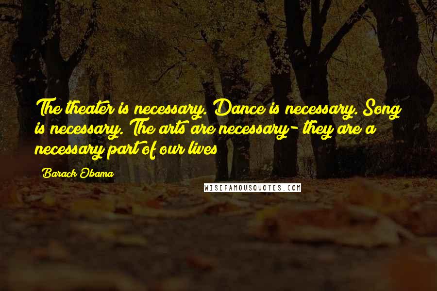 Barack Obama Quotes: The theater is necessary. Dance is necessary. Song is necessary. The arts are necessary- they are a necessary part of our lives