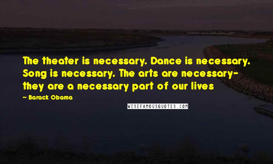 Barack Obama Quotes: The theater is necessary. Dance is necessary. Song is necessary. The arts are necessary- they are a necessary part of our lives