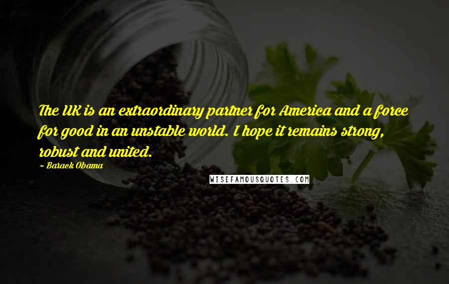 Barack Obama Quotes: The UK is an extraordinary partner for America and a force for good in an unstable world. I hope it remains strong, robust and united.