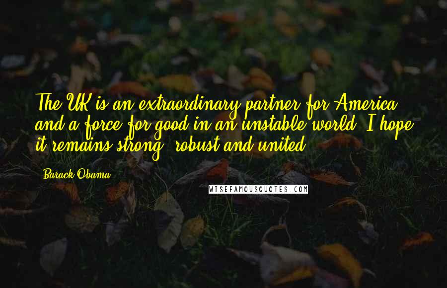 Barack Obama Quotes: The UK is an extraordinary partner for America and a force for good in an unstable world. I hope it remains strong, robust and united.