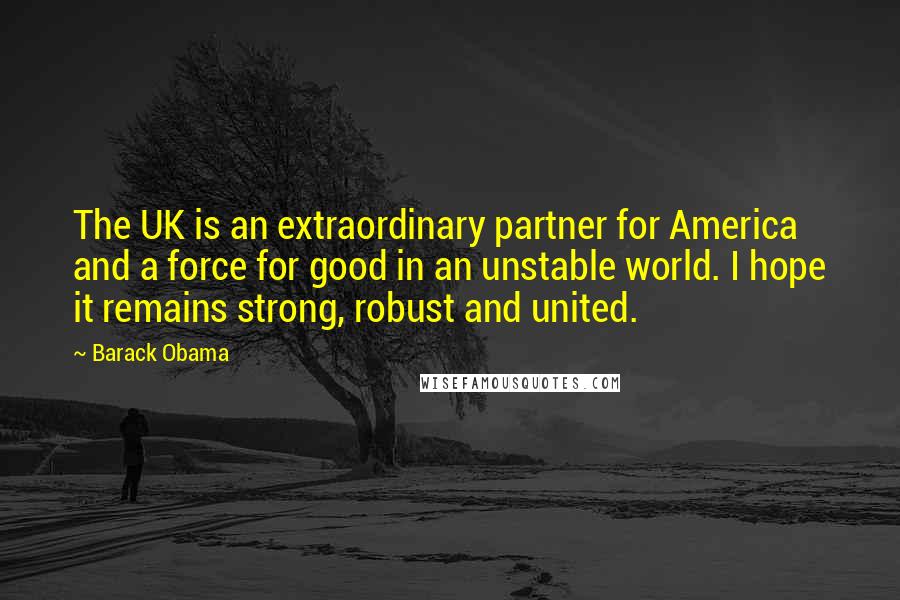 Barack Obama Quotes: The UK is an extraordinary partner for America and a force for good in an unstable world. I hope it remains strong, robust and united.