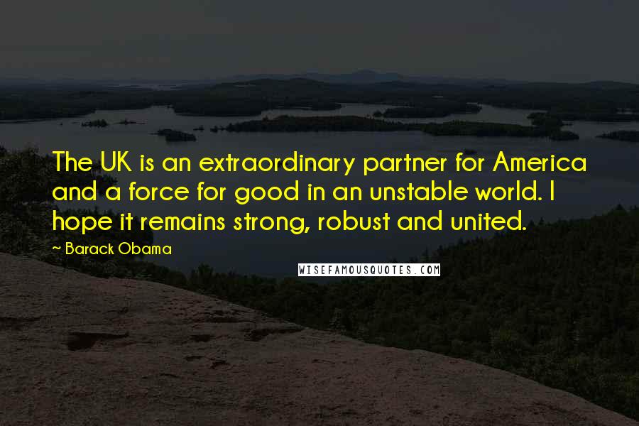 Barack Obama Quotes: The UK is an extraordinary partner for America and a force for good in an unstable world. I hope it remains strong, robust and united.