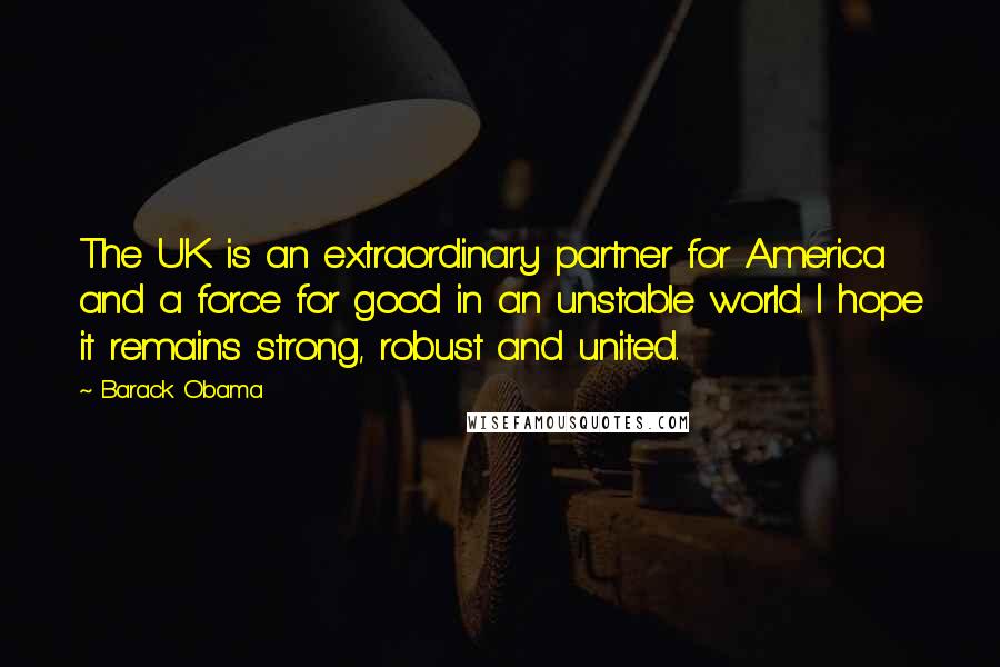 Barack Obama Quotes: The UK is an extraordinary partner for America and a force for good in an unstable world. I hope it remains strong, robust and united.