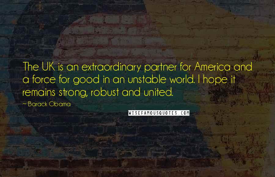 Barack Obama Quotes: The UK is an extraordinary partner for America and a force for good in an unstable world. I hope it remains strong, robust and united.