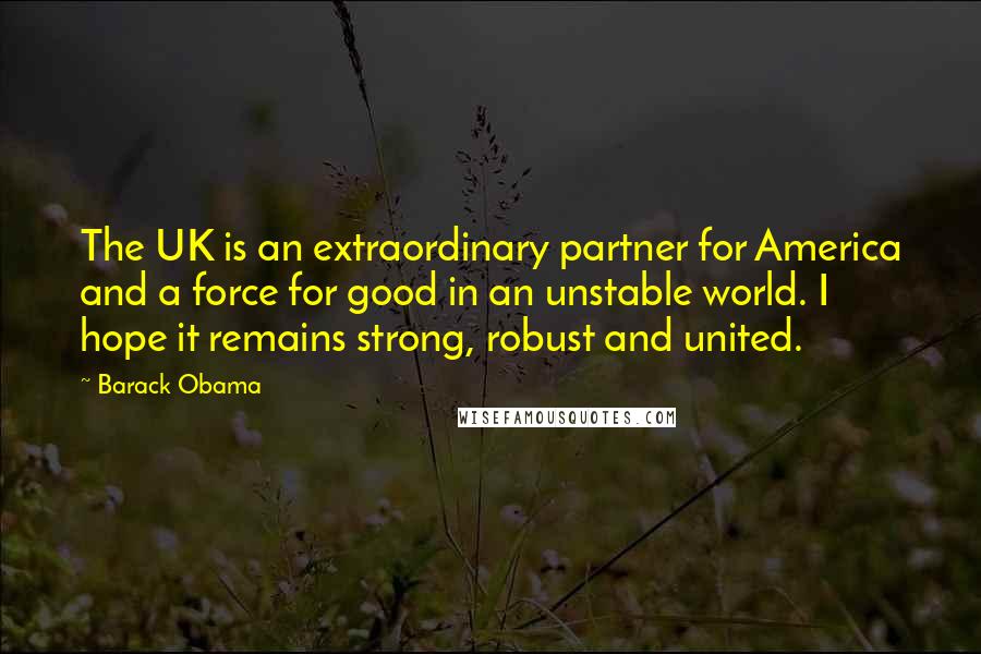 Barack Obama Quotes: The UK is an extraordinary partner for America and a force for good in an unstable world. I hope it remains strong, robust and united.