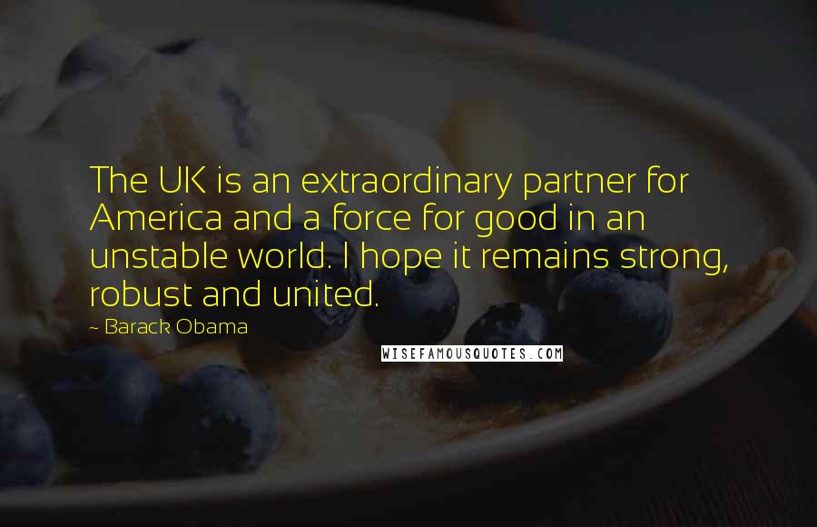 Barack Obama Quotes: The UK is an extraordinary partner for America and a force for good in an unstable world. I hope it remains strong, robust and united.