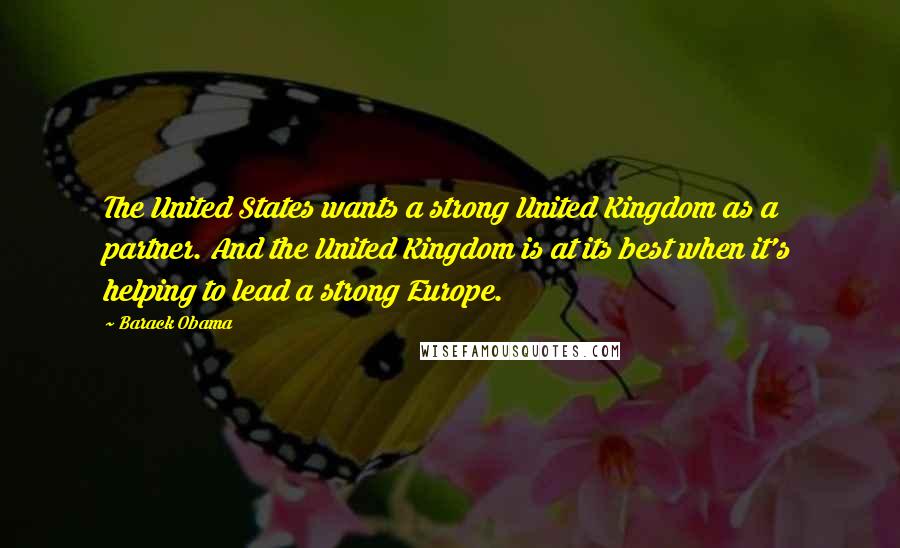Barack Obama Quotes: The United States wants a strong United Kingdom as a partner. And the United Kingdom is at its best when it's helping to lead a strong Europe.
