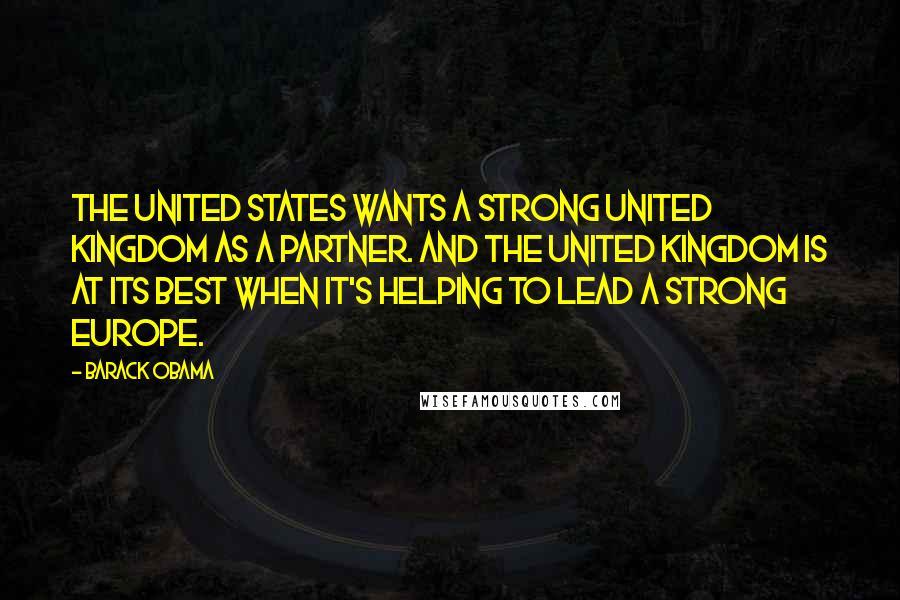 Barack Obama Quotes: The United States wants a strong United Kingdom as a partner. And the United Kingdom is at its best when it's helping to lead a strong Europe.