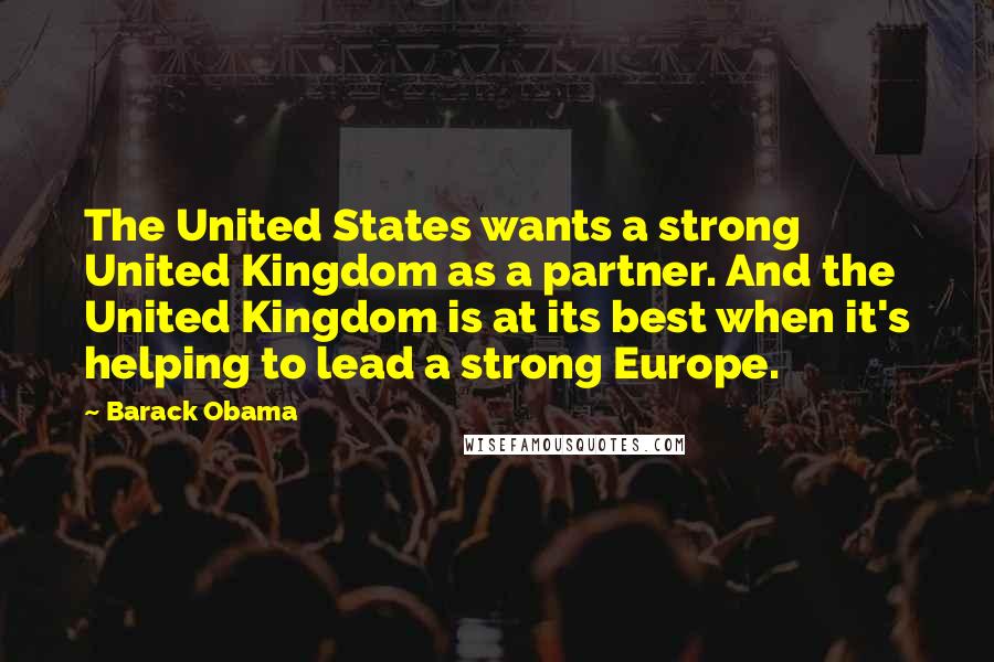 Barack Obama Quotes: The United States wants a strong United Kingdom as a partner. And the United Kingdom is at its best when it's helping to lead a strong Europe.