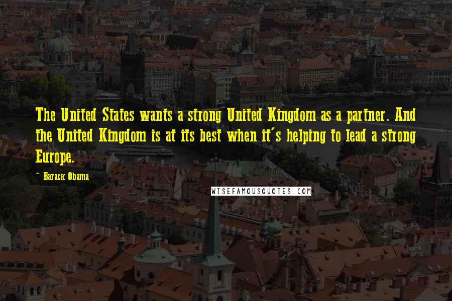 Barack Obama Quotes: The United States wants a strong United Kingdom as a partner. And the United Kingdom is at its best when it's helping to lead a strong Europe.