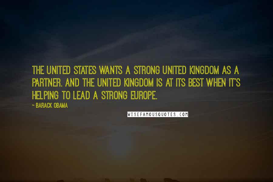 Barack Obama Quotes: The United States wants a strong United Kingdom as a partner. And the United Kingdom is at its best when it's helping to lead a strong Europe.