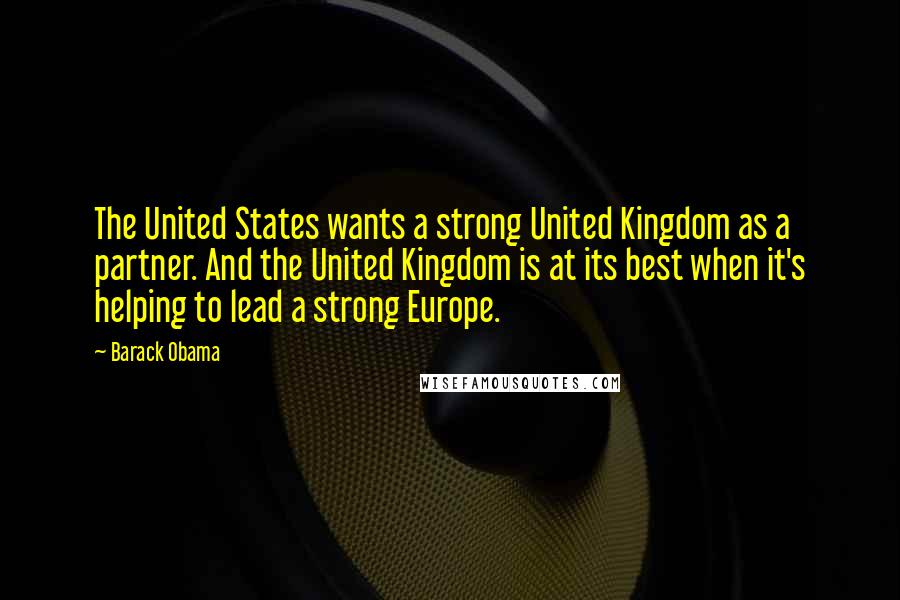 Barack Obama Quotes: The United States wants a strong United Kingdom as a partner. And the United Kingdom is at its best when it's helping to lead a strong Europe.