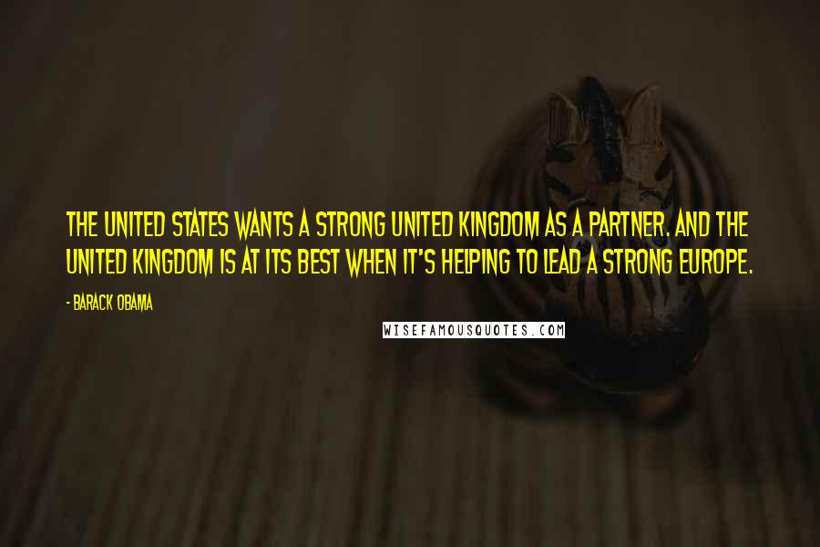 Barack Obama Quotes: The United States wants a strong United Kingdom as a partner. And the United Kingdom is at its best when it's helping to lead a strong Europe.