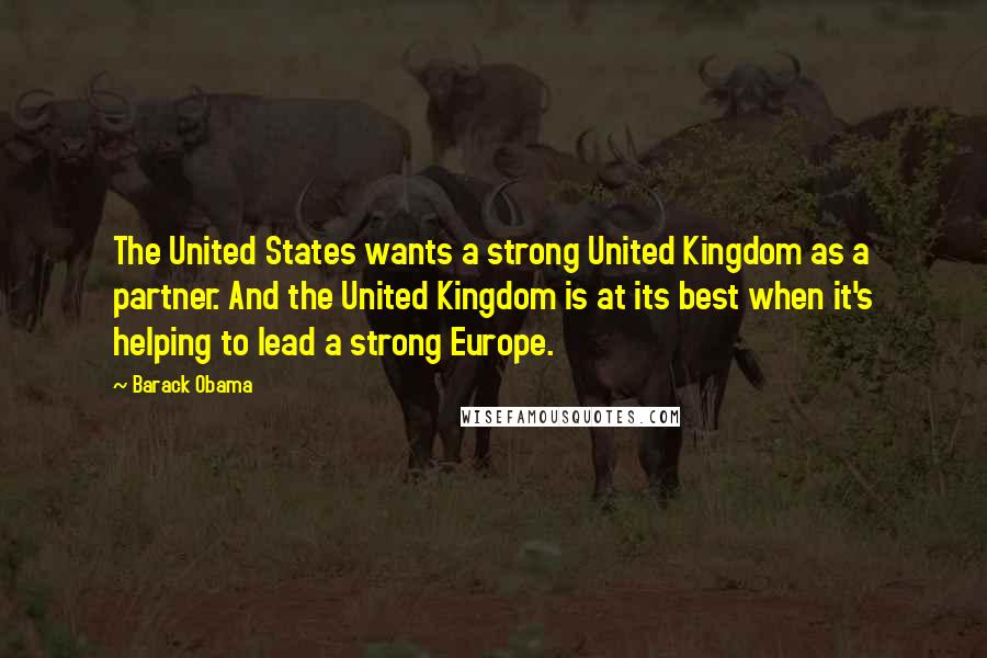 Barack Obama Quotes: The United States wants a strong United Kingdom as a partner. And the United Kingdom is at its best when it's helping to lead a strong Europe.