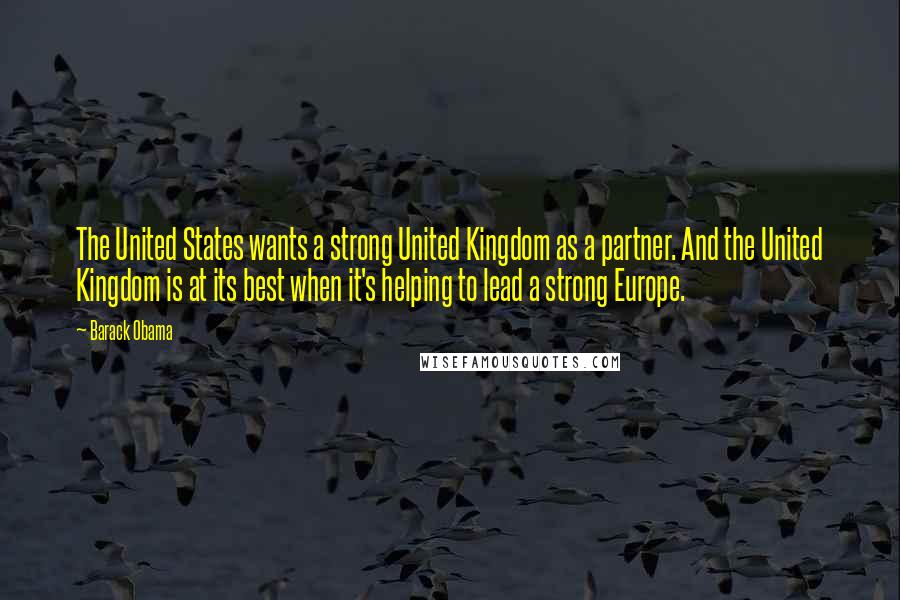 Barack Obama Quotes: The United States wants a strong United Kingdom as a partner. And the United Kingdom is at its best when it's helping to lead a strong Europe.