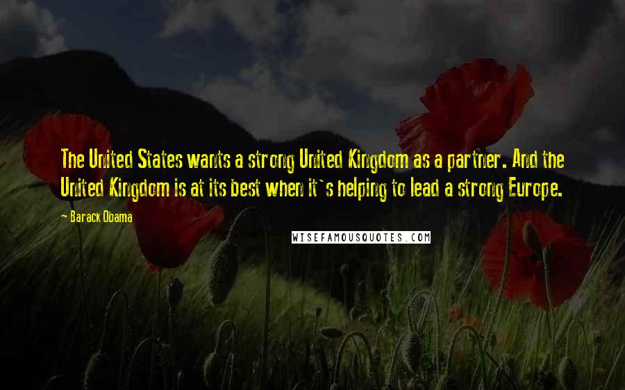 Barack Obama Quotes: The United States wants a strong United Kingdom as a partner. And the United Kingdom is at its best when it's helping to lead a strong Europe.