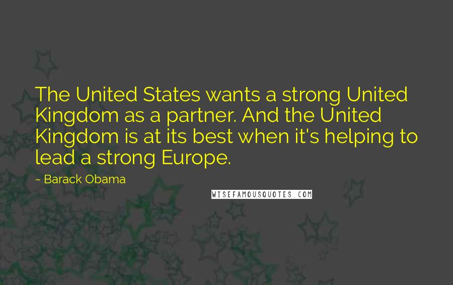 Barack Obama Quotes: The United States wants a strong United Kingdom as a partner. And the United Kingdom is at its best when it's helping to lead a strong Europe.