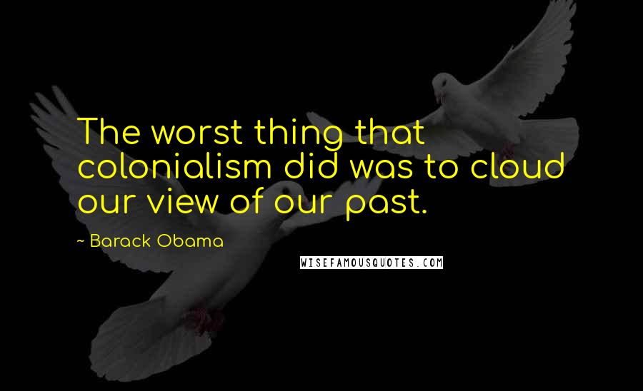 Barack Obama Quotes: The worst thing that colonialism did was to cloud our view of our past.