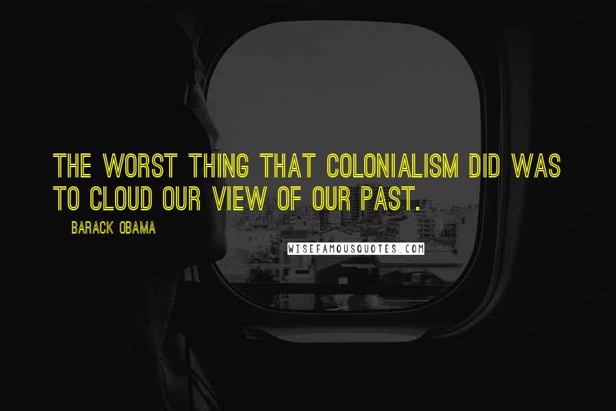 Barack Obama Quotes: The worst thing that colonialism did was to cloud our view of our past.