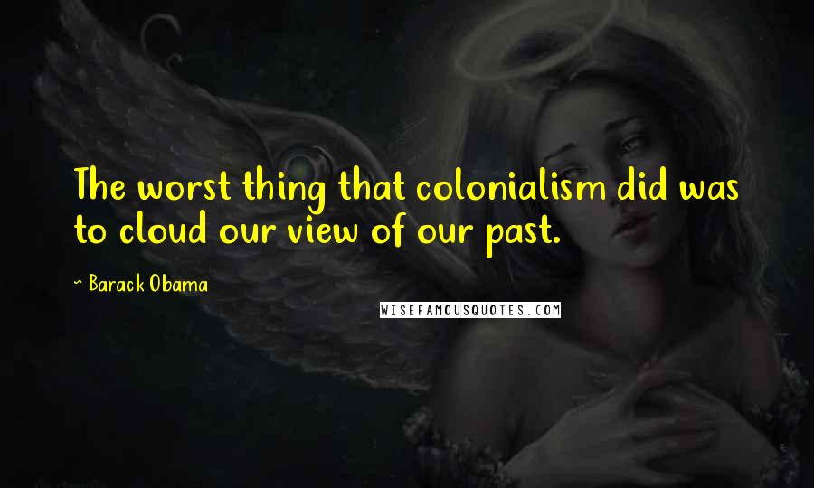 Barack Obama Quotes: The worst thing that colonialism did was to cloud our view of our past.