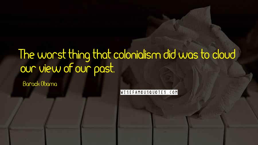 Barack Obama Quotes: The worst thing that colonialism did was to cloud our view of our past.