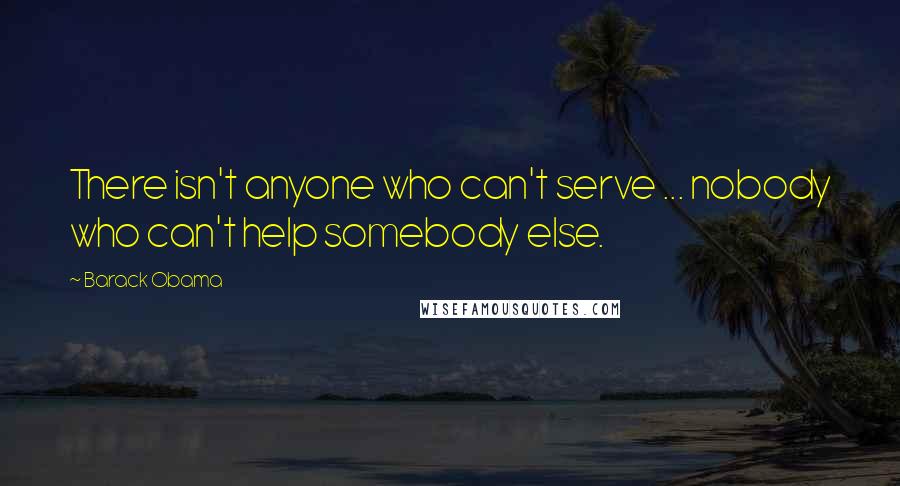 Barack Obama Quotes: There isn't anyone who can't serve ... nobody who can't help somebody else.