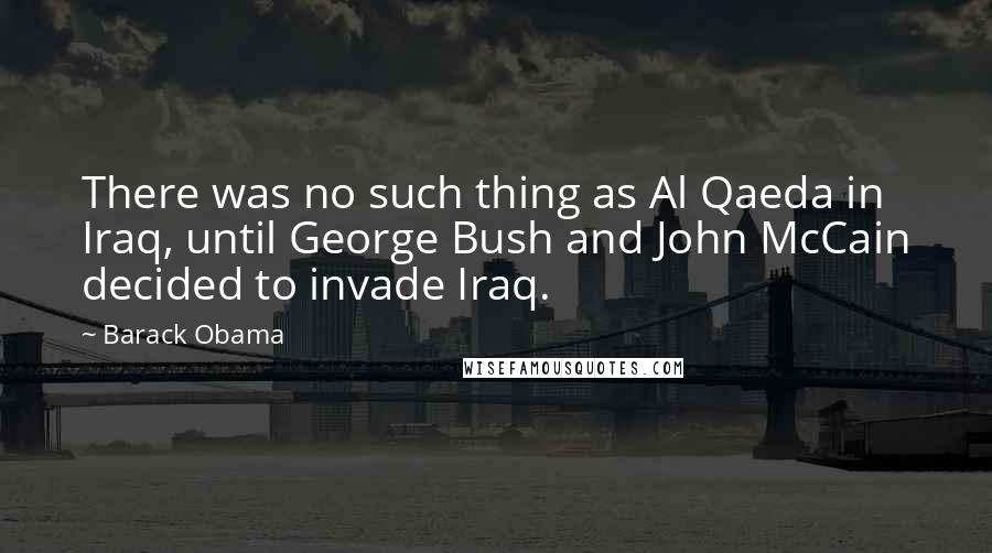 Barack Obama Quotes: There was no such thing as Al Qaeda in Iraq, until George Bush and John McCain decided to invade Iraq.