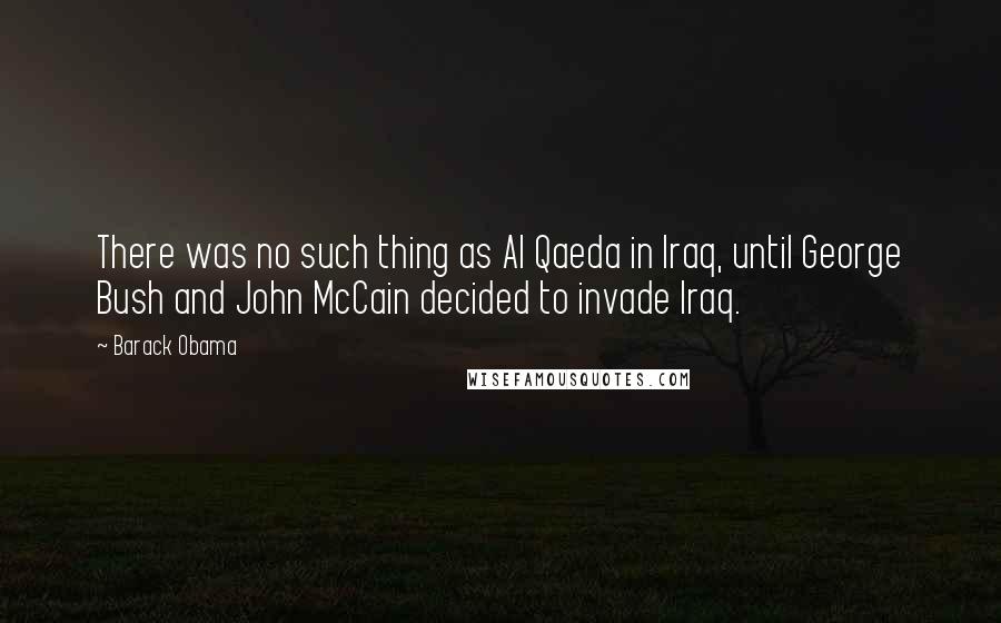 Barack Obama Quotes: There was no such thing as Al Qaeda in Iraq, until George Bush and John McCain decided to invade Iraq.