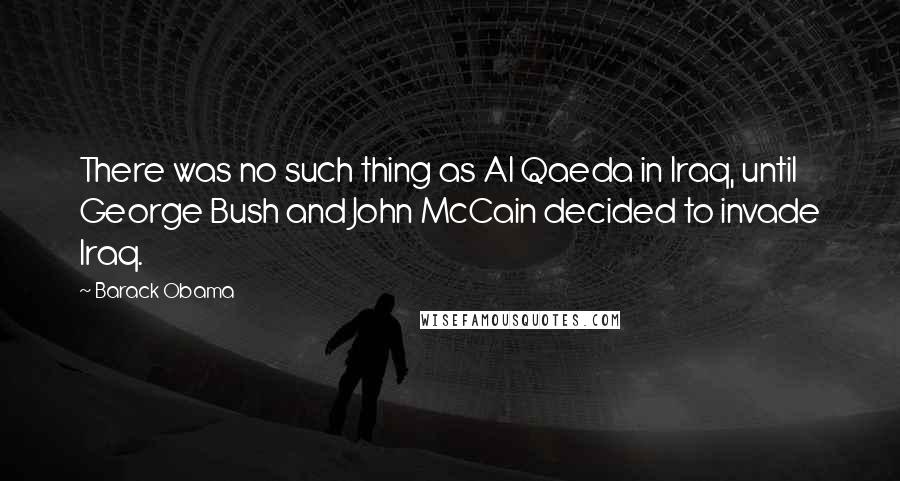 Barack Obama Quotes: There was no such thing as Al Qaeda in Iraq, until George Bush and John McCain decided to invade Iraq.