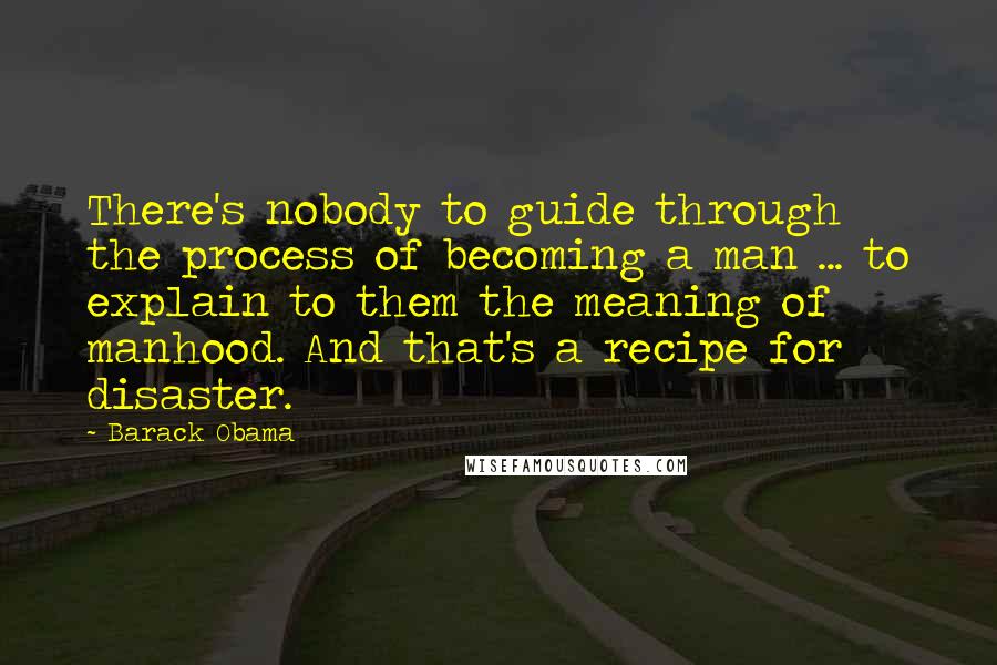 Barack Obama Quotes: There's nobody to guide through the process of becoming a man ... to explain to them the meaning of manhood. And that's a recipe for disaster.