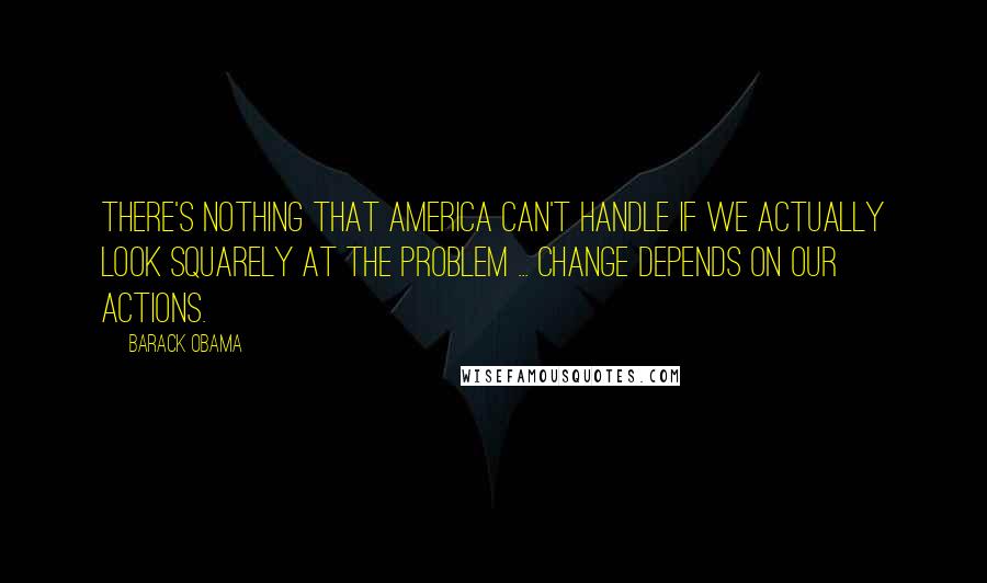 Barack Obama Quotes: There's nothing that America can't handle if we actually look squarely at the problem ... Change depends on our actions.