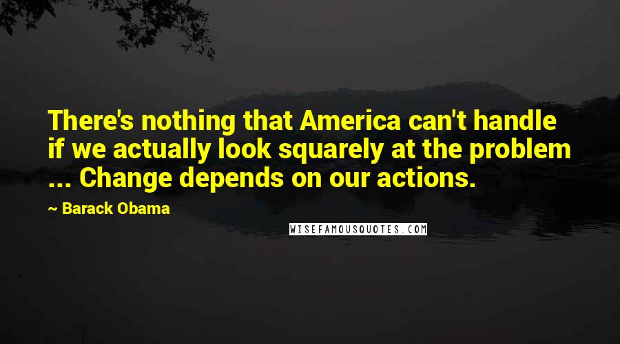 Barack Obama Quotes: There's nothing that America can't handle if we actually look squarely at the problem ... Change depends on our actions.