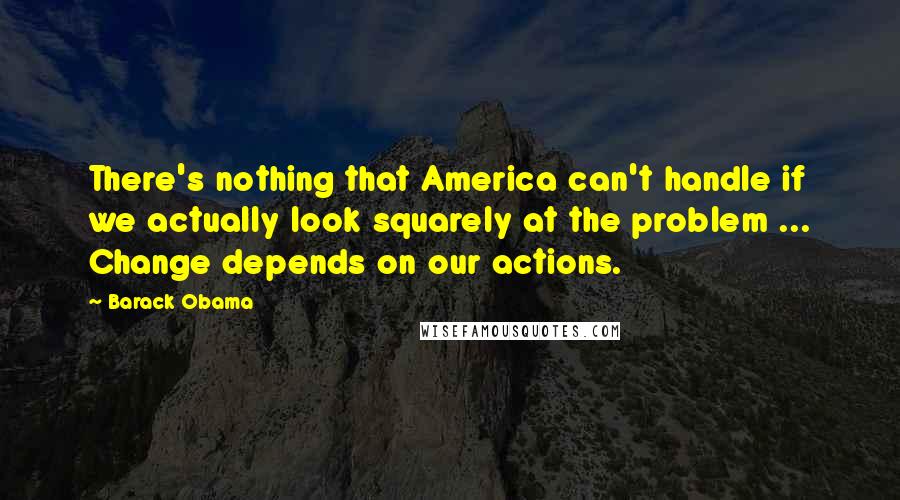 Barack Obama Quotes: There's nothing that America can't handle if we actually look squarely at the problem ... Change depends on our actions.