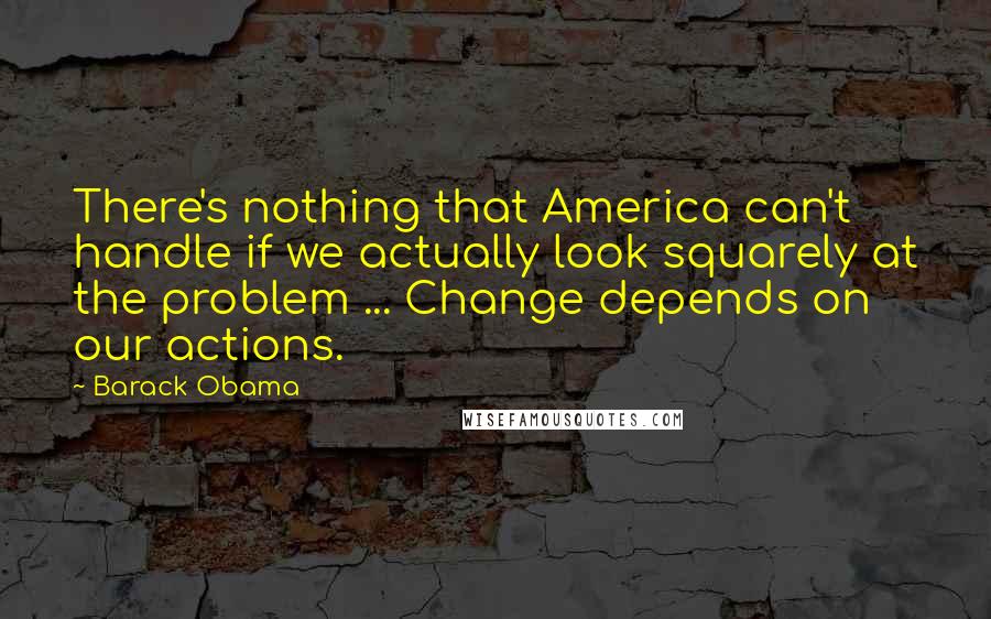 Barack Obama Quotes: There's nothing that America can't handle if we actually look squarely at the problem ... Change depends on our actions.