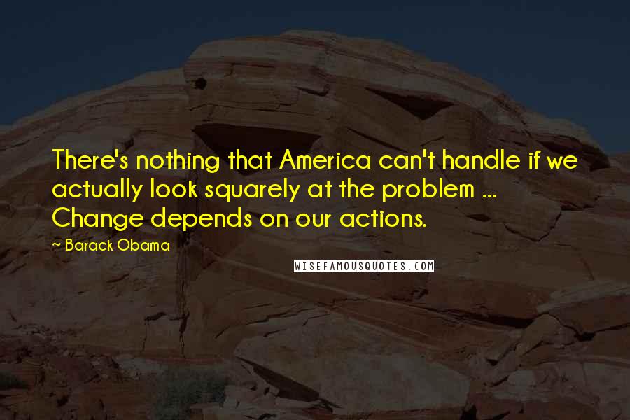 Barack Obama Quotes: There's nothing that America can't handle if we actually look squarely at the problem ... Change depends on our actions.