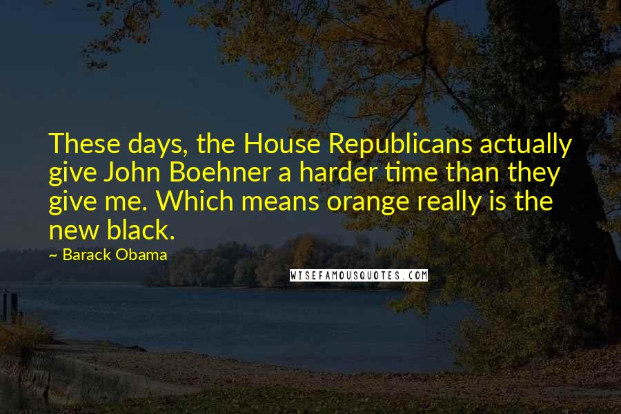 Barack Obama Quotes: These days, the House Republicans actually give John Boehner a harder time than they give me. Which means orange really is the new black.