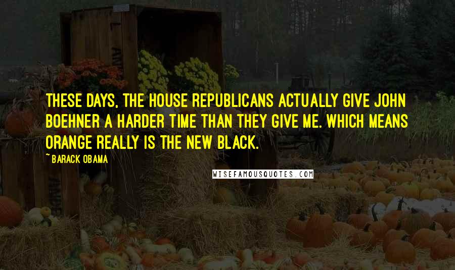 Barack Obama Quotes: These days, the House Republicans actually give John Boehner a harder time than they give me. Which means orange really is the new black.